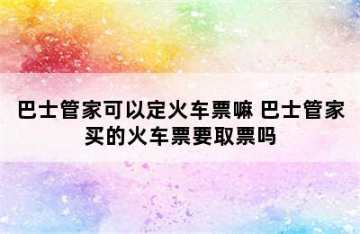 巴士管家可以定火车票嘛 巴士管家买的火车票要取票吗